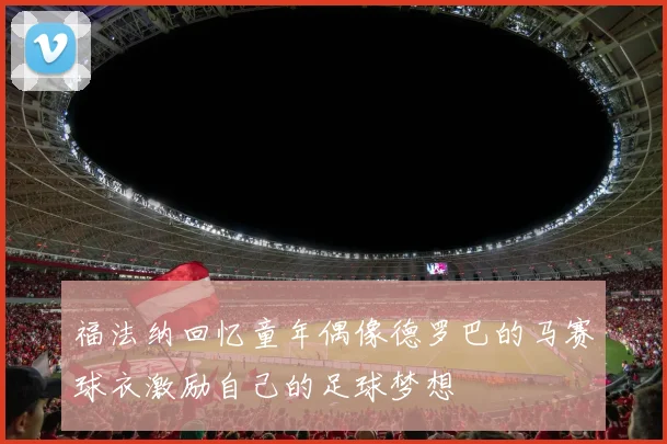 福法纳回忆童年偶像德罗巴的马赛球衣激励自己的足球梦想