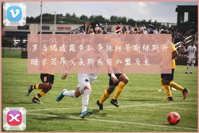 罗马诺透露多队争抢柯蒂斯琼斯并暗示若昂戈麦斯或将加盟马竞