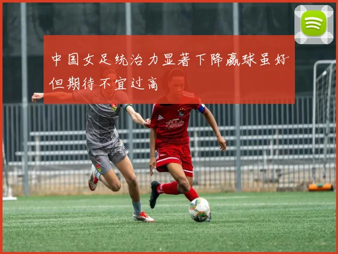 中国女足统治力显著下降赢球虽好但期待不宜过高
