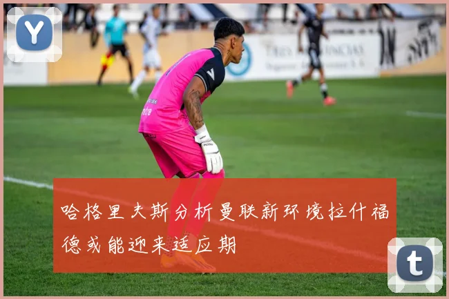 哈格里夫斯分析曼联新环境拉什福德或能迎来适应期