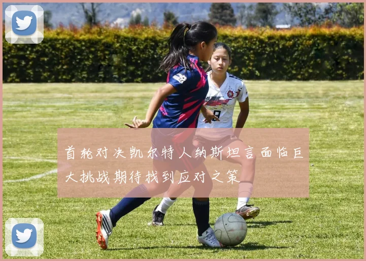 首轮对决凯尔特人纳斯坦言面临巨大挑战期待找到应对之策