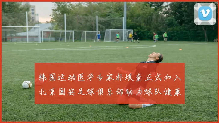 韩国运动医学专家朴垠奎正式加入北京国安足球俱乐部助力球队健康发展