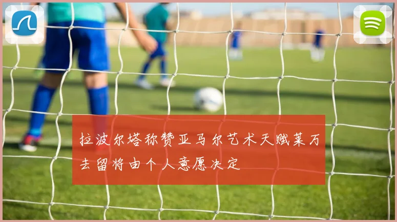 拉波尔塔称赞亚马尔艺术天赋莱万去留将由个人意愿决定