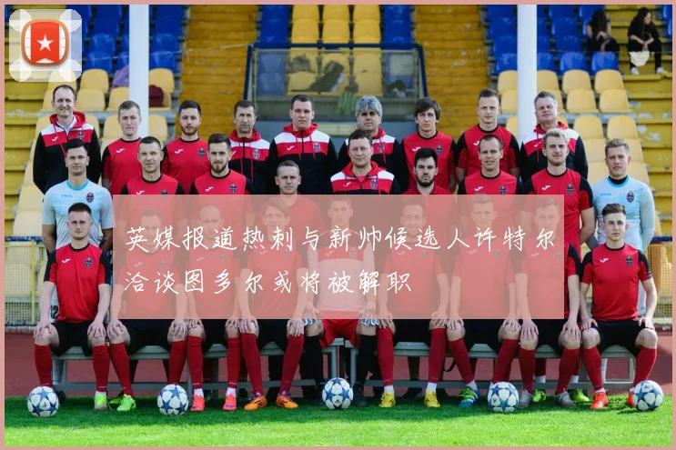 英媒报道热刺与新帅候选人许特尔洽谈图多尔或将被解职