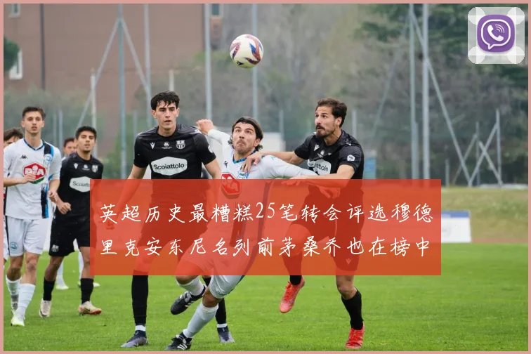 英超历史最糟糕25笔转会评选穆德里克安东尼名列前茅桑乔也在榜中