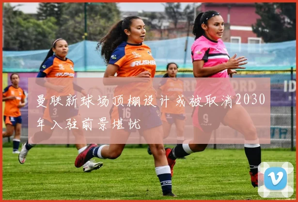 曼联新球场顶棚设计或被取消2030年入驻前景堪忧