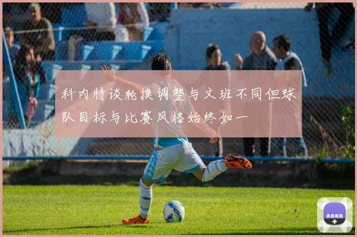 科内特谈轮换调整与文班不同但球队目标与比赛风格始终如一