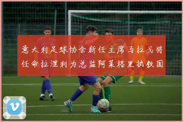 意大利足球协会新任主席马拉戈将任命拉涅利为总监阿莱格里执教国家队