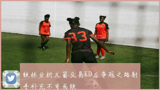 铁林分析火箭交易KD后争冠之路射手补充不可或缺