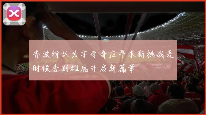 香波特认为字母哥应寻求新挑战是时候告别雄鹿开启新篇章