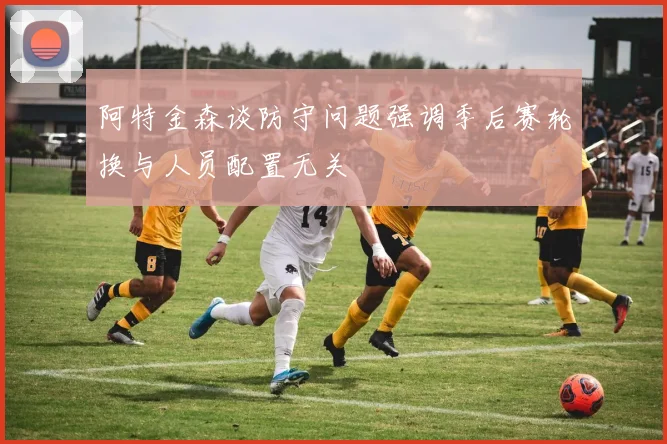 阿特金森谈防守问题强调季后赛轮换与人员配置无关
