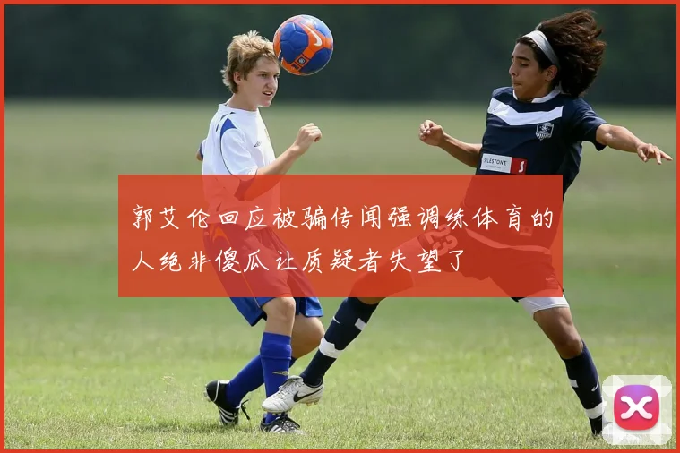 郭艾伦回应被骗传闻强调练体育的人绝非傻瓜让质疑者失望了