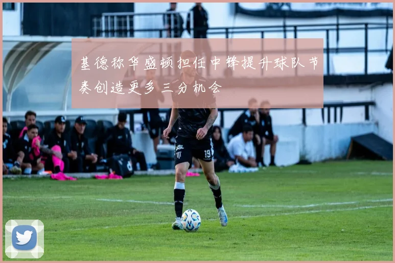 基德称华盛顿担任中锋提升球队节奏创造更多三分机会