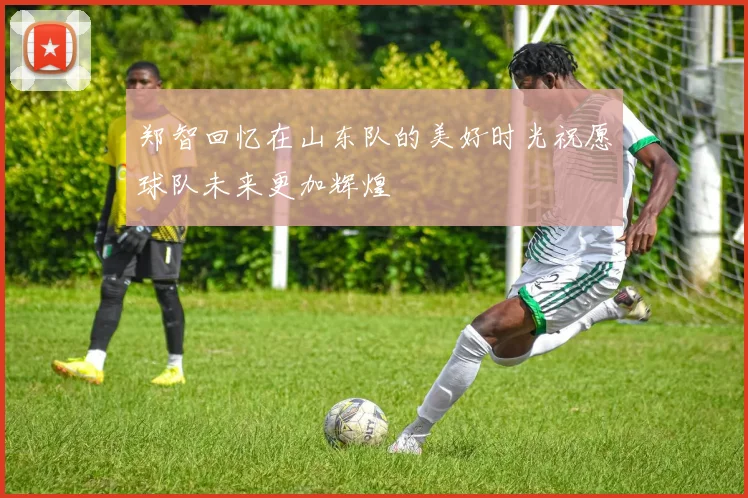 郑智回忆在山东队的美好时光祝愿球队未来更加辉煌