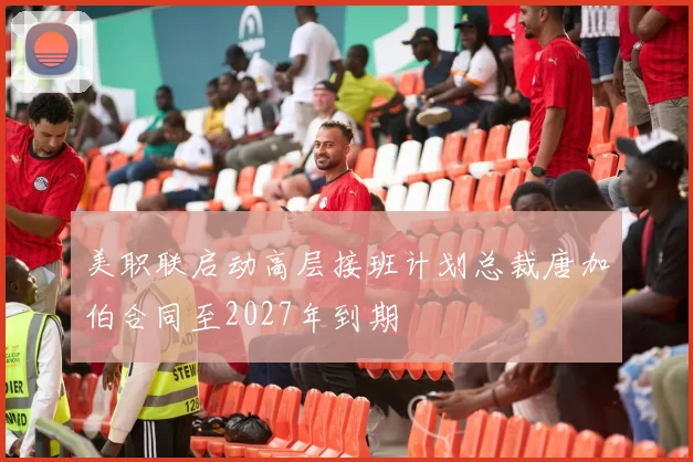 美职联启动高层接班计划总裁唐加伯合同至2027年到期