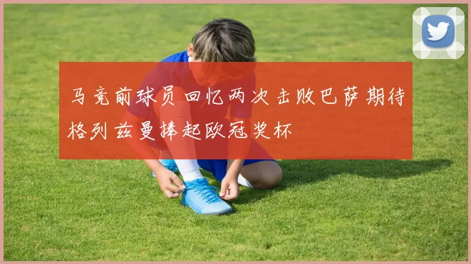 马竞前球员回忆两次击败巴萨期待格列兹曼捧起欧冠奖杯