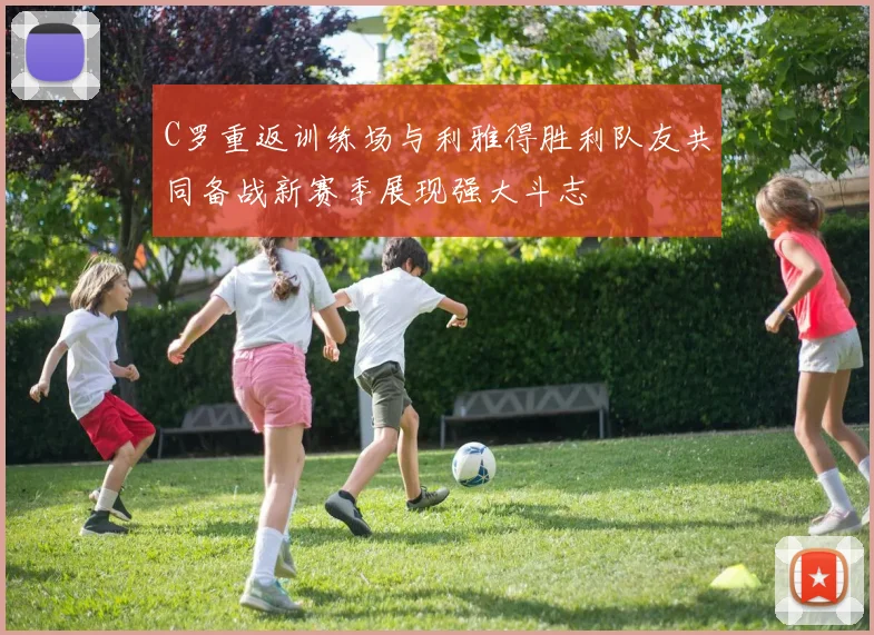 C罗重返训练场与利雅得胜利队友共同备战新赛季展现强大斗志