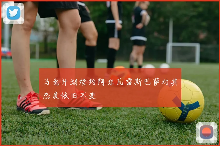 马竞计划续约阿尔瓦雷斯巴萨对其态度依旧不变