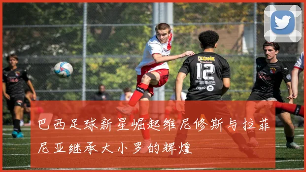 巴西足球新星崛起维尼修斯与拉菲尼亚继承大小罗的辉煌