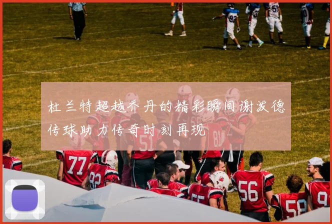 杜兰特超越乔丹的精彩瞬间谢泼德传球助力传奇时刻再现