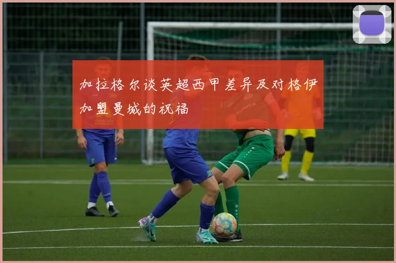 加拉格尔谈英超西甲差异及对格伊加盟曼城的祝福
