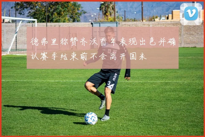 德弗里称赞齐沃首年表现出色并确认赛季结束前不会离开国米