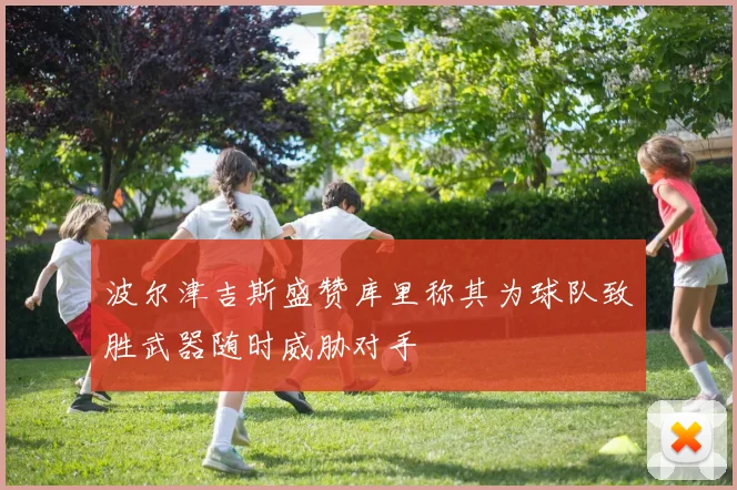 波尔津吉斯盛赞库里称其为球队致胜武器随时威胁对手