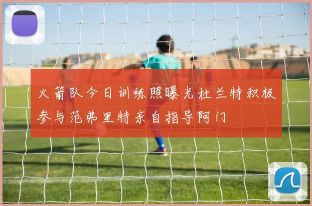 火箭队今日训练照曝光杜兰特积极参与范弗里特亲自指导阿门