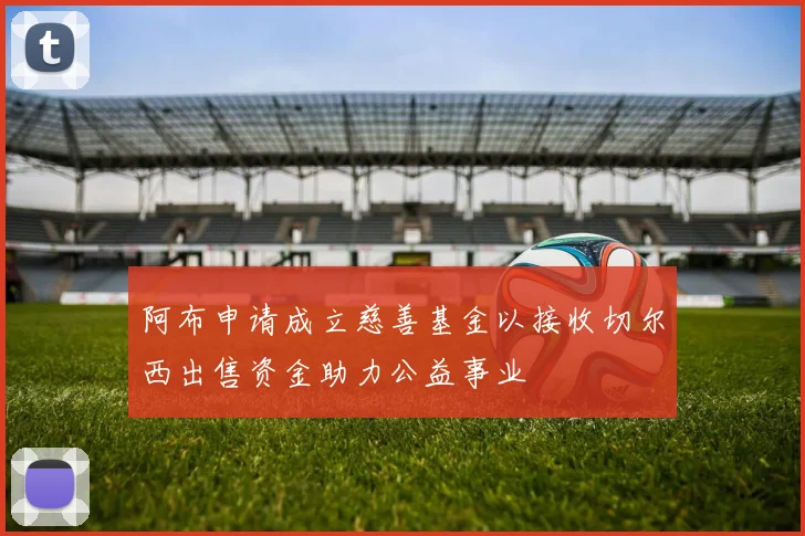 阿布申请成立慈善基金以接收切尔西出售资金助力公益事业