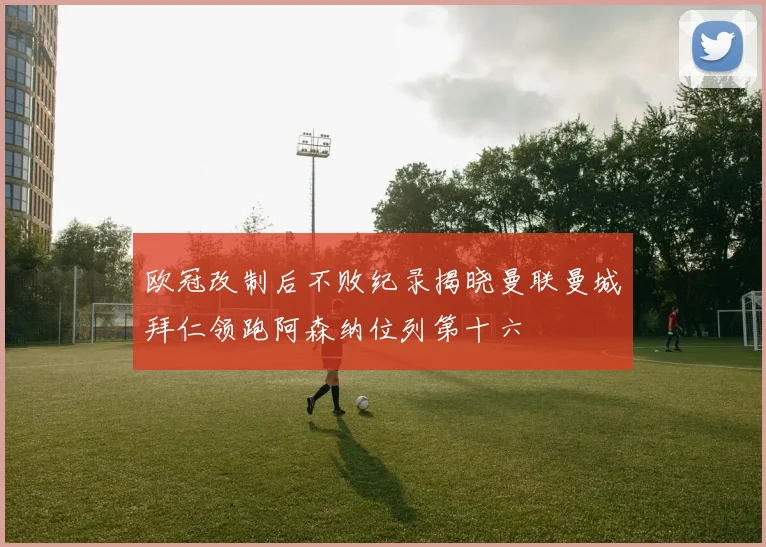 欧冠改制后不败纪录揭晓曼联曼城拜仁领跑阿森纳位列第十六