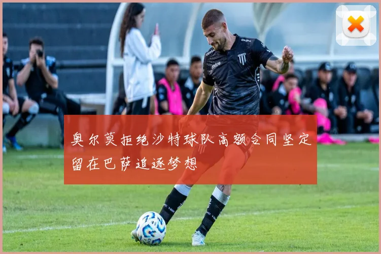 奥尔莫拒绝沙特球队高额合同坚定留在巴萨追逐梦想